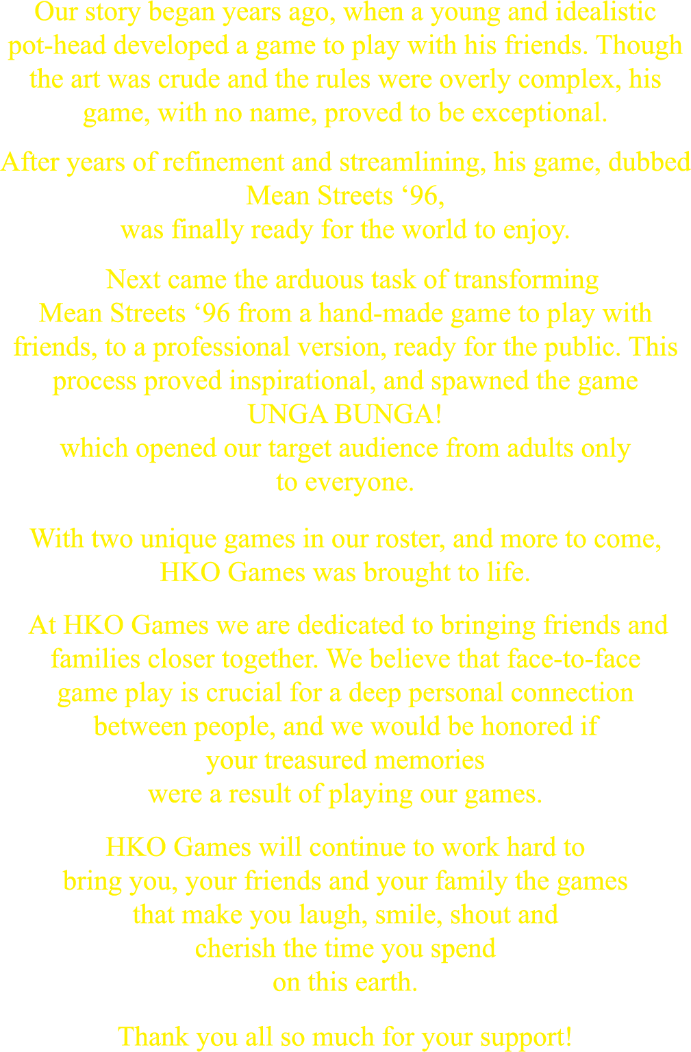Our story began years ago, when a young and idealistic pot-head developed a game to play with his friends. Though the art was crude and the rules were overly complex, his game, with no name, proved to be exceptional.
            After years of refinement and streamlining, his game, dubbed Mean Streets ’96, was finally ready for the world to enjoy.
            Next came the arduous task of transforming Mean Streets ’96 from a hand-made game to play with friends, to a professional version, ready for the public. This process proved inspirational, and spawned the game UNGA BUNGA! which opened our target audience from adults only to everyone.
            With two unique games in our roster, and more to come, HKO Games was brought to life.
            At HKO Games we are dedicated to bringing friends and families closer together. We believe that face-to-face gameplay is crucial for a deep and personal connection between people, and we would be honored if your treasured memories were a result of playing our games.
            HKO Games will continue to work hard to bring you, your friends and family the games that make you laugh, smile, shout and cherish the time you spend on this earth.
            Thank you all so much for your support!
            